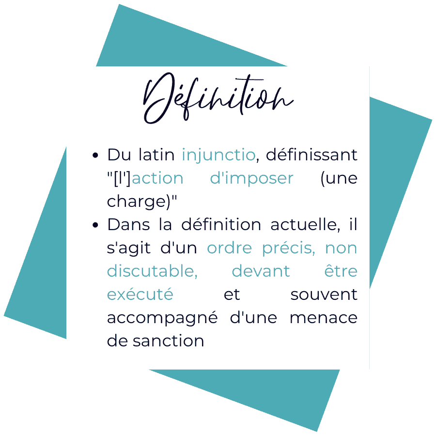 Injonction. Du latin injunctio, désignant l'action d'imposer une charge. Définition actuelle : ordre précis, non discutable, devant être exécuté et souvent accompagné d'une menace de sanction.