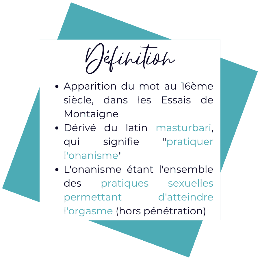 Le mot masturbation apparaît au 16ième siècle dans les Essais de Montaigne. Dérivé du latin masturbari, signifiant "pratiquer l'onanisme", qui est l'ensemble des pratiques sexuelles permettant d'atteindre l'orgasme (hors pénétration)