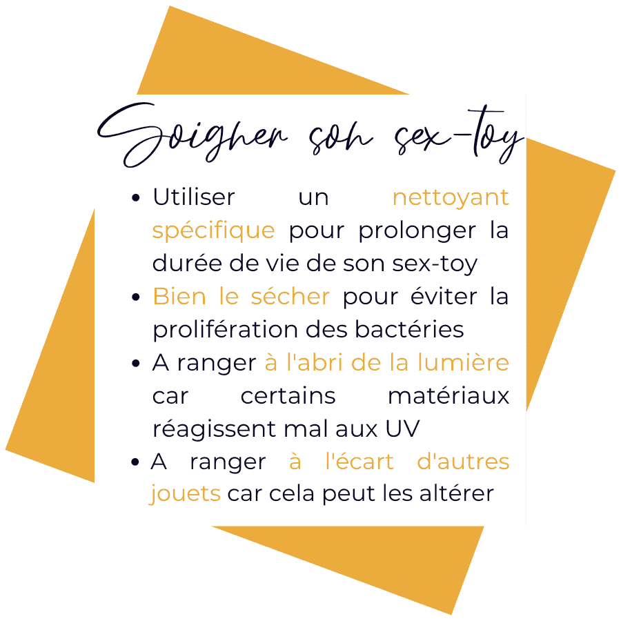 Utiliser un nettoyant spécifique aux sextoys permet d'allonger sa durée de vie. Pense à bien le sécher après le nettoyage pour éviter la prolifération de bactéries. Range-le à l'abri de la lumière, car certains sextoys sont sensibles aux UVs. Et à l'écart des autres jouets pour éviter les interactions entre les matériaux.