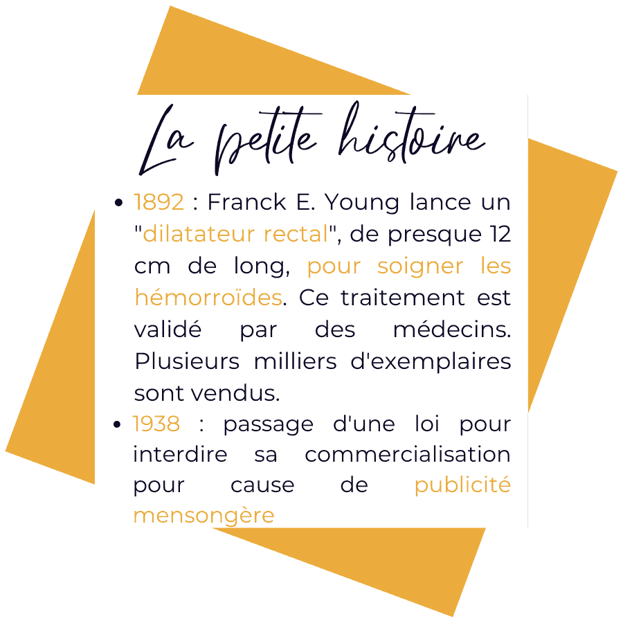 Histoire du plug anal. 1892 = Franck E. Young lance un dilatateur rectal, de presque 12 cm de long, pour soigner les hémorroïdes. Ce traitement est validé par de nombreux médecins et plusieurs milliers d'exemplaires en sont vendus aux USA. 1938 = passage d'une loi pour interdire sa commercialisation pour cause de publicité mensongère.