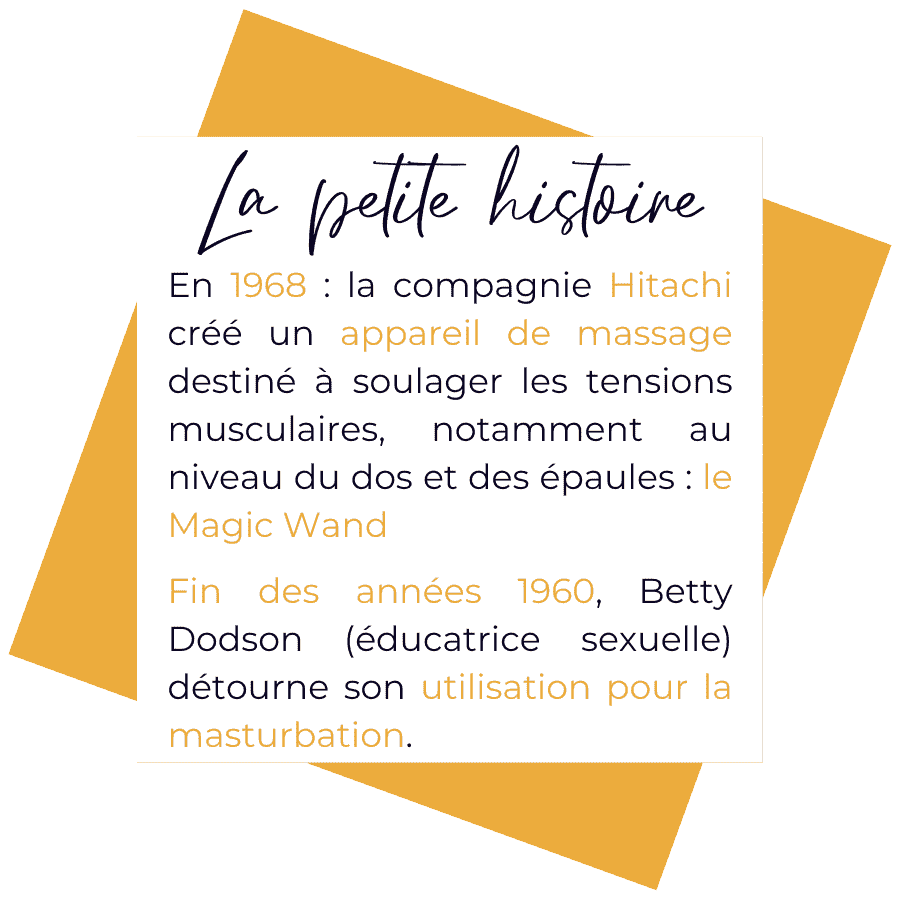 Histoire de la magic wand. 1968 = la compagnie Hitachi crée un appareil de massage destiné à soulager les tensions musculaires, notamment au niveau du dos et des épaules. Fin des années 1960 = Betty Dodson (éducatrice sexuelle) détourne son utilisation pour la masturbation.